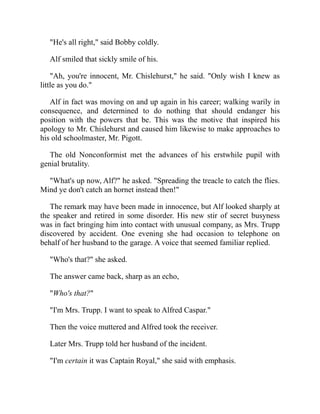 "He's all right," said Bobby coldly.
Alf smiled that sickly smile of his.
"Ah, you're innocent, Mr. Chislehurst," he said. "Only wish I knew as
little as you do."
Alf in fact was moving on and up again in his career; walking warily in
consequence, and determined to do nothing that should endanger his
position with the powers that be. This was the motive that inspired his
apology to Mr. Chislehurst and caused him likewise to make approaches to
his old schoolmaster, Mr. Pigott.
The old Nonconformist met the advances of his erstwhile pupil with
genial brutality.
"What's up now, Alf?" he asked. "Spreading the treacle to catch the flies.
Mind ye don't catch an hornet instead then!"
The remark may have been made in innocence, but Alf looked sharply at
the speaker and retired in some disorder. His new stir of secret busyness
was in fact bringing him into contact with unusual company, as Mrs. Trupp
discovered by accident. One evening she had occasion to telephone on
behalf of her husband to the garage. A voice that seemed familiar replied.
"Who's that?" she asked.
The answer came back, sharp as an echo,
"Who's that?"
"I'm Mrs. Trupp. I want to speak to Alfred Caspar."
Then the voice muttered and Alfred took the receiver.
Later Mrs. Trupp told her husband of the incident.
"I'm certain it was Captain Royal," she said with emphasis.
 