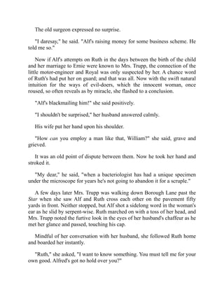 The old surgeon expressed no surprise.
"I daresay," he said. "Alf's raising money for some business scheme. He
told me so."
Now if Alf's attempts on Ruth in the days between the birth of the child
and her marriage to Ernie were known to Mrs. Trupp, the connection of the
little motor-engineer and Royal was only suspected by her. A chance word
of Ruth's had put her on guard; and that was all. Now with the swift natural
intuition for the ways of evil-doers, which the innocent woman, once
roused, so often reveals as by miracle, she flashed to a conclusion.
"Alf's blackmailing him!" she said positively.
"I shouldn't be surprised," her husband answered calmly.
His wife put her hand upon his shoulder.
"How can you employ a man like that, William?" she said, grave and
grieved.
It was an old point of dispute between them. Now he took her hand and
stroked it.
"My dear," he said, "when a bacteriologist has had a unique specimen
under the microscope for years he's not going to abandon it for a scruple."
A few days later Mrs. Trupp was walking down Borough Lane past the
Star when she saw Alf and Ruth cross each other on the pavement fifty
yards in front. Neither stopped, but Alf shot a sidelong word in the woman's
ear as he slid by serpent-wise. Ruth marched on with a toss of her head, and
Mrs. Trupp noted the furtive look in the eyes of her husband's chaffeur as he
met her glance and passed, touching his cap.
Mindful of her conversation with her husband, she followed Ruth home
and boarded her instantly.
"Ruth," she asked, "I want to know something. You must tell me for your
own good. Alfred's got no hold over you?"
 