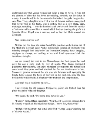 understand how that young woman had fallen a prey to Royal. It was not
the element of class that had been her undoing, certainly not the factor of
money: it was the soldier in the man who had seized the girl's imagination.
And Mrs. Trupp, daughter herself of a line of famous soldiers, recognised
that Royal with all his faults, was a soldier, fine as a steel-blade, keen,
thorough, searching. It was the hardness and sparkle and frost-like quality
of this man with a soul like a sword which had set dancing the girl's hot
Spanish blood. Royal was a warrior; and to that fact Ruth owned her
downfall.
Was Ernie a warrior too?
Not for the first time she asked herself the question as she turned out of
the Moot into Borough Lane. And at the moment the man of whom she was
thinking emerged from the yard of the Transport Company, dusty, draggled,
negligent as always, and smiling at her with kind eyes—too kind, she
sometimes thought.
As she crossed the road to the Manor-house Joe Burt passed her and
gave his cap a surly hitch by way of salute. Mrs. Trupp responded
pleasantly. Her husband, she knew, respected the engineer. She herself had
once heard him speak and had admired the fire and fearlessness in him.
Moreover, genuine aristocrat that she was, she followed with sympathy his
lonely battle against the hosts of Toryism in the East-end, none the less
because she was herself a Conservative by tradition and temperament.
That man was a warrior to be sure....
That evening the old surgeon dropped his paper and looked over his
pince-nez at his wife and daughter.
"My dears," he said, "I've some good news for you."
"I know," replied Bess, scornfully. "Your Lloyd George is coming down
in January to speak on his iniquitous Budget. I knew that, thank you!"
"Better even than that," her father answered. "Alfred Caspar's leaving me
of his own accord."
 