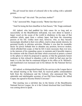 The girl tossed her skein of coloured silk to the ceiling with a splendid
gesture.
"Chuck-her-up!" she cried. "Do you hear, mother?"
"I do," answered Mrs. Trupp severely. "Better late than never."
"And I'm losing the best chauffeur in East Sussex," Mr. Trupp continued.
Alf, indeed, who had paddled his little canoe for so long and so
successfully on the Beachbourne mill-pond, was now about to launch a
larger vessel on the ocean of the world in obedience to the urge of that
ambition which, apart from a solitary lapse, had been the consuming
passion of his life. Unlike most men, however, who, as they become
increasingly absorbed in their own affairs, tend to drop outside interests, he
persisted loyally in old-time activities. Whether it was that his insatiable
desire for power forbade him to abandon any position, however modest,
which afforded him scope; or that he felt it more necessary than ever now,
in the interests of his expanding career, to maintain and if possible improve
his relations with the Church and State which exercised so potent a control
in the sphere in which he proposed to operate; or that the genuinely honest
workman in him refused to abandon a job to which he had once put his
hand, it is the fact that he continued diligent in his office at St. Michael's,
and manifested even increased zeal in his labours for the National Service
League.
Alf, indeed, so distinguished himself by his services to the League that at
the annual meeting at the Town Hall, he received public commendation
both from the Archdeacon and the Colonel, who announced that "the
admirable and indefatigable secretary of our Old Town branch, Mr. Alfred
Caspar, has agreed to become District Convener."
That meeting was a red-letter day in the history of the Beachbourne
National Service League, for at it the Colonel disclosed that Lord Roberts
was coming down to speak.
 
