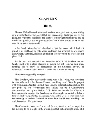 CHAPTER X
BOBS
The old Field-Marshal, wise and anxious as a great doctor, was sitting
now at the bedside of the patient that was his country. His finger was on her
pulse, his eye on the hourglass, the sands of which were running out; and he
was listening always for the padding feet of that Visitor whose knock on the
door he expected momentarily.
After South Africa he had sheathed at last the sword which had not
rested in its scabbard for fifty years; and from that moment his eyes were
everywhere, watching, guiding, cherishing the movement to which he had
given birth.
He followed the activities and successes of Colonel Lewknor on the
South Coast with a close attention of which the old Hammer-man knew
nothing; and to show his appreciation of the Colonel's labours, he
volunteered to come down to Beachbourne and address a meeting.
The offer was greedily accepted.
Mrs. Lewknor, who, now that the hostel was in full swing, was more free
to interest herself in her husband's concerns, flung herself into the project
with enthusiasm. And the Colonel went to work with tact and resolution. On
one point he was determined: this should not be a Conservative
demonstration, run by the Tories of Old Town and Meads. Mr. Glynde, a
local squire, the member for Beachbourne West, might be trusted to behave
himself. But young Stanley Bessemere, who, as the Colonel truly said, was
for thrusting his toe into the crack of every door, would need watching—he
and his cohorts of lady-workers.
The Committee took the Town Hall for the occasion, and arranged for
the meeting to be at eight in the evening so that Labour might attend if it
 