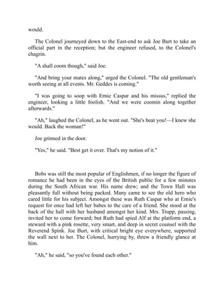 would.
The Colonel journeyed down to the East-end to ask Joe Burt to take an
official part in the reception; but the engineer refused, to the Colonel's
chagrin.
"A shall coom though," said Joe.
"And bring your mates along," urged the Colonel. "The old gentleman's
worth seeing at all events. Mr. Geddes is coming."
"I was going to soop with Ernie Caspar and his missus," replied the
engineer, looking a little foolish. "And we were coomin along together
afterwards."
"Ah," laughed the Colonel, as he went out. "She's beat you!—I knew she
would. Back the woman!"
Joe grinned in the door.
"Yes," he said. "Best get it over. That's my notion of it."
Bobs was still the most popular of Englishmen, if no longer the figure of
romance he had been in the eyes of the British public for a few minutes
during the South African war. His name drew; and the Town Hall was
pleasantly full without being packed. Many came to see the old hero who
cared little for his subject. Amongst these was Ruth Caspar who at Ernie's
request for once had left her babes to the care of a friend. She stood at the
back of the hall with her husband amongst her kind. Mrs. Trupp, passing,
invited her to come forward; but Ruth had spied Alf at the platform end, a
steward with a pink rosette, very smart, and deep in secret counsel with the
Reverend Spink. Joe Burt, with critical bright eye everywhere, supported
the wall next to her. The Colonel, hurrying by, threw a friendly glance at
him.
"Ah," he said, "so you've found each other."
 