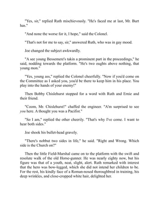 "Yes, sir," replied Ruth mischievously. "He's faced me at last, Mr. Burt
has."
"And none the worse for it, I hope," said the Colonel.
"That's not for me to say, sir," answered Ruth, who was in gay mood.
Joe changed the subject awkwardly.
"A see young Bessemere's takin a prominent part in the proceedings," he
said, nodding towards the platform. "He's two oughts above nothing, that
young mon."
"Yes, young ass," replied the Colonel cheerfully. "Now if you'd come on
the Committee as I asked you, you'd be there to keep him in his place. You
play into the hands of your enemy!"
Then Bobby Chislehurst stopped for a word with Ruth and Ernie and
their friend.
"Coom, Mr. Chislehurst!" chaffed the engineer. "A'm surprised to see
you here. A thought you was a Pacifist."
"So I am," replied the other cheerily. "That's why I've come. I want to
hear both sides."
Joe shook his bullet-head gravely.
"There's nobbut two sides in life," he said. "Right and Wrong. Which
side is the Church on?"
Then the little Field-Marshal came on to the platform with the swift and
resolute walk of the old Horse-gunner. He was nearly eighty now, but his
figure was that of a youth, neat, slight, alert. Ruth remarked with interest
that the hero was bow-legged, which she did not intend her children to be.
For the rest, his kindly face of a Roman-nosed thoroughbred in training, his
deep wrinkles, and close-cropped white hair, delighted her.
 
