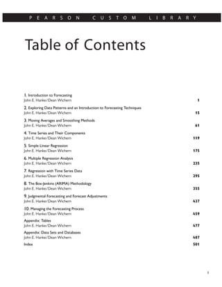 Table of Contents
P E A R S O N C U S T O M L I B R A R Y
I
1. Introduction to Forecasting
1
John E. Hanke/Dean Wichern
2. Exploring Data Patterns and an Introduction to Forecasting Techniques
15
John E. Hanke/Dean Wichern
3. Moving Averages and Smoothing Methods
61
John E. Hanke/Dean Wichern
4. Time Series and Their Components
119
John E. Hanke/Dean Wichern
5. Simple Linear Regression
175
John E. Hanke/Dean Wichern
6. Multiple Regression Analysis
235
John E. Hanke/Dean Wichern
7. Regression with Time Series Data
295
John E. Hanke/Dean Wichern
8. The Box-Jenkins (ARIMA) Methodology
355
John E. Hanke/Dean Wichern
9. Judgmental Forecasting and Forecast Adjustments
437
John E. Hanke/Dean Wichern
10. Managing the Forecasting Process
459
John E. Hanke/Dean Wichern
Appendix: Tables
477
John E. Hanke/Dean Wichern
Appendix: Data Sets and Databases
487
John E. Hanke/Dean Wichern
501
Index
 