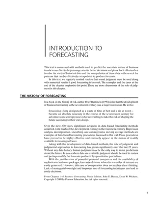 INTRODUCTION TO
FORECASTING
This text is concerned with methods used to predict the uncertain nature of business
trends in an effort to help managers make better decisions and plans. Such efforts often
involve the study of historical data and the manipulation of these data in the search for
patterns that can be effectively extrapolated to produce forecasts.
In this text, we regularly remind readers that sound judgment must be used along
with numerical results if good forecasting is to result. The examples and the cases at the
end of the chapter emphasize this point. There are more discussions of the role of judg-
ment in this chapter.
THE HISTORY OF FORECASTING
In a book on the history of risk,author Peter Bernstein (1996) notes that the development
of business forecasting in the seventeenth century was a major innovation. He writes:
forecasting—long denigrated as a waste of time at best and a sin at worst—
became an absolute necessity in the course of the seventeenth century for
adventuresome entrepreneurs who were willing to take the risk of shaping the
future according to their own design.
Over the next 300 years, significant advances in data-based forecasting methods
occurred, with much of the development coming in the twentieth century. Regression
analysis, decomposition, smoothing, and autoregressive moving average methods are
examples of data-based forecasting procedures discussed in this text.These procedures
have proved to be highly effective and routinely appear in the menus of readily
available forecasting software.
Along with the development of data-based methods, the role of judgment and
judgmental approaches to forecasting has grown significantly over the last 25 years.
Without any data history, human judgment may be the only way to make predictions
about the future. In cases where data are available, judgment should be used to review
and perhaps modify the forecasts produced by quantitative procedures.
With the proliferation of powerful personal computers and the availability of
sophisticated software packages, forecasts of future values for variables of interest are
easily generated. However, this ease of computation does not replace clear thinking.
Lack of managerial oversight and improper use of forecasting techniques can lead to
costly decisions.
From Chapter 1 of Business Forecasting, Ninth Edition. John E. Hanke, Dean W. Wichern.
Copyright © 2009 by Pearson Education, Inc.All rights reserved.
1
 