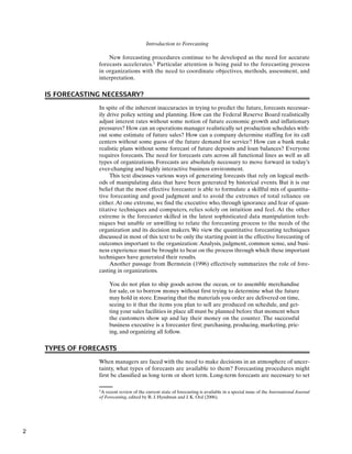 Introduction to Forecasting
1A recent review of the current state of forecasting is available in a special issue of the International Journal
of Forecasting, edited by R. J. Hyndman and J. K. Ord (2006).
New forecasting procedures continue to be developed as the need for accurate
forecasts accelerates.1 Particular attention is being paid to the forecasting process
in organizations with the need to coordinate objectives, methods, assessment, and
interpretation.
IS FORECASTING NECESSARY?
In spite of the inherent inaccuracies in trying to predict the future, forecasts necessar-
ily drive policy setting and planning. How can the Federal Reserve Board realistically
adjust interest rates without some notion of future economic growth and inflationary
pressures? How can an operations manager realistically set production schedules with-
out some estimate of future sales? How can a company determine staffing for its call
centers without some guess of the future demand for service? How can a bank make
realistic plans without some forecast of future deposits and loan balances? Everyone
requires forecasts. The need for forecasts cuts across all functional lines as well as all
types of organizations. Forecasts are absolutely necessary to move forward in today’s
ever-changing and highly interactive business environment.
This text discusses various ways of generating forecasts that rely on logical meth-
ods of manipulating data that have been generated by historical events. But it is our
belief that the most effective forecaster is able to formulate a skillful mix of quantita-
tive forecasting and good judgment and to avoid the extremes of total reliance on
either.At one extreme, we find the executive who, through ignorance and fear of quan-
titative techniques and computers, relies solely on intuition and feel. At the other
extreme is the forecaster skilled in the latest sophisticated data manipulation tech-
niques but unable or unwilling to relate the forecasting process to the needs of the
organization and its decision makers. We view the quantitative forecasting techniques
discussed in most of this text to be only the starting point in the effective forecasting of
outcomes important to the organization: Analysis, judgment, common sense, and busi-
ness experience must be brought to bear on the process through which these important
techniques have generated their results.
Another passage from Bernstein (1996) effectively summarizes the role of fore-
casting in organizations.
You do not plan to ship goods across the ocean, or to assemble merchandise
for sale, or to borrow money without first trying to determine what the future
may hold in store. Ensuring that the materials you order are delivered on time,
seeing to it that the items you plan to sell are produced on schedule, and get-
ting your sales facilities in place all must be planned before that moment when
the customers show up and lay their money on the counter. The successful
business executive is a forecaster first; purchasing, producing, marketing, pric-
ing, and organizing all follow.
TYPES OF FORECASTS
When managers are faced with the need to make decisions in an atmosphere of uncer-
tainty, what types of forecasts are available to them? Forecasting procedures might
first be classified as long term or short term. Long-term forecasts are necessary to set
2
 