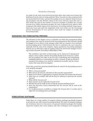 Introduction to Forecasting
are made for the most recent historical periods where data values were known but
held back from the data set being analyzed. These forecasts are then compared with
the known historical values, and any forecasting errors are analyzed. Some forecast-
ing procedures sum the absolute values of the errors and may report this sum, or
they divide this sum by the number of forecast attempts to produce the average
forecast error. Other procedures produce the sum of squared errors, which is then
compared with similar figures from alternative forecasting methods. Some proce-
dures also track and report the magnitude of the error terms over the forecasting
period. Examination of error patterns often leads the analyst to modify the
forecasting model.
MANAGING THE FORECASTING PROCESS
The discussion in this chapter serves to underline our belief that management ability
and common sense must be involved in the forecasting process. The forecaster should
be thought of as an advisor to the manager rather than as a monitor of an automatic
decision-making device. Unfortunately, the latter is sometimes the case in practice,
especially with the aura of the computer. Again, quantitative forecasting techniques
must be seen as what they really are, namely, tools to be used by the manager in arriv-
ing at better decisions.According to Makridakis (1986):
The usefulness and utility of forecasting can be improved if management
adopts a more realistic attitude. Forecasting should not be viewed as a substi-
tute for prophecy but rather as the best way of identifying and extrapolating
established patterns or relationships in order to forecast. If such an attitude is
accepted, forecasting errors must be considered inevitable and the circum-
stances that cause them investigated.
Given that, several key questions should always be raised if the forecasting process is
to be properly managed:
• Why is a forecast needed?
• Who will use the forecast, and what are their specific requirements?
• What level of detail or aggregation is required, and what is the proper time horizon?
• What data are available, and will the data be sufficient to generate the needed
forecast?
• What will the forecast cost?
• How accurate can we expect the forecast to be?
• Will the forecast be made in time to help the decision-making process?
• Does the forecaster clearly understand how the forecast will be used in the
organization?
• Is a feedback process available to evaluate the forecast after it is made and to
adjust the forecasting process accordingly?
FORECASTING SOFTWARE
Today, there are a large number of computer software packages specifically designed
to provide the user with various forecasting methods.Two types of computer packages
are of primary interest to forecasters: (1) general statistical packages that include
regression analysis, time series analysis, and other techniques used frequently by
6
 