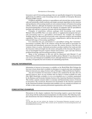 Introduction to Forecasting
2At the time this text was written, the Institute for Forecasting Education provided reviews of
forecasting software on its website. These reviews can be accessed at www.forecastingeducation.com/
forecastingsoftwarereviews.asp.
forecasters and (2) forecasting packages that are specifically designed for forecasting
applications. In addition, some forecasting tools are available in Enterprise Resource
Planning (ERP) systems.
Graphical capabilities, interfaces to spreadsheets and external data sources, numeri-
cally and statistically reliable methods, and simple automatic algorithms for the selection
and specification of forecasting models are now common features of business forecasting
software. However, although development and awareness of forecasting software have
increased dramatically in recent years, the majority of companies still use spreadsheets
(perhaps with add-ins) to generate forecasts and develop business plans.
Examples of stand-alone software packages with forecasting tools include
Minitab, SAS, and SPSS. There are many add-ins or supplemental programs that pro-
vide forecasting tools in a spreadsheet environment. For example, the Analysis
ToolPak add-in for Microsoft Excel provides some regression analysis and smoothing
capabilities. There are currently several more comprehensive add-ins that provide a
(almost) full range of forecasting capabilities.2
It is sometimes the case, particularly in a spreadsheet setting, that “automatic”
forecasting is available. That is, the software selects the best model or procedure for
forecasting and immediately generates forecasts. We caution, however, that this con-
venience comes at a price. Automatic procedures produce numbers but rarely provide
the forecaster with real insight into the nature and quality of the forecasts.The genera-
tion of meaningful forecasts requires human intervention, a give and take between
problem knowledge and forecasting procedures (software).
Many of the techniques in this text will be illustrated with Minitab 15 and
Microsoft Excel 2003 (with the Analysis ToolPak add-in). Minitab 15 was chosen for its
ease of use and widespread availability. Excel, although limited in its forecasting func-
tionality, is frequently the tool of choice for calculating projections.
ONLINE INFORMATION
Information of interest to forecasters is available on the World Wide Web. Perhaps the
best way to learn about what’s available in cyberspace is to spend some time searching for
whatever interests you, using a browser such as Netscape or Microsoft Internet Explorer.
Any list of websites for forecasters is likely to be outdated by the time this text
appears; however, there are two websites that are likely to remain available for some
time. B&E DataLinks, available at www.econ-datalinks.org, is a website maintained
by the Business and Economic Statistics Section of the American Statistical Association.
This website contains extensive links to economic and financial data sources of interest
to forecasters. The second site, Resources for Economists on the Internet, sponsored
by theAmerican EconomicAssociation and available at rfe.org,contains an extensive set
of links to data sources, journals, professional organizations, and so forth.
FORECASTING EXAMPLES
Discussions in this chapter emphasize that forecasting requires a great deal of judg-
ment along with the mathematical manipulation of collected data.The following exam-
ples demonstrate the kind of thinking that often precedes a forecasting effort in a real
7
 