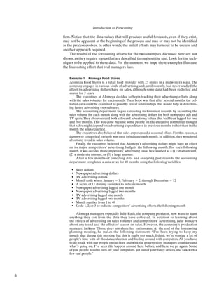 Introduction to Forecasting
firm. Notice that the data values that will produce useful forecasts, even if they exist,
may not be apparent at the beginning of the process and may or may not be identified
as the process evolves. In other words, the initial efforts may turn out to be useless and
another approach required.
The results of the forecasting efforts for the two examples discussed here are not
shown, as they require topics that are described throughout the text. Look for the tech-
niques to be applied to these data. For the moment, we hope these examples illustrate
the forecasting effort that real managers face.
Example 1 Alomega Food Stores
Alomega Food Stores is a retail food provider with 27 stores in a midwestern state. The
company engages in various kinds of advertising and, until recently, had never studied the
effect its advertising dollars have on sales, although some data had been collected and
stored for 3 years.
The executives at Alomega decided to begin tracking their advertising efforts along
with the sales volumes for each month. Their hope was that after several months the col-
lected data could be examined to possibly reveal relationships that would help in determin-
ing future advertising expenditures.
The accounting department began extending its historical records by recording the
sales volume for each month along with the advertising dollars for both newspaper ads and
TV spots.They also recorded both sales and advertising values that had been lagged for one
and two months. This was done because some people on the executive committee thought
that sales might depend on advertising expenditures in previous months rather than in the
month the sales occurred.
The executives also believed that sales experienced a seasonal effect. For this reason, a
dummy or categorical variable was used to indicate each month. In addition, they wondered
about any trend in sales volume.
Finally, the executives believed that Alomega’s advertising dollars might have an effect
on its major competitors’ advertising budgets the following month. For each following
month, it was decided that competitors’ advertising could be classified as a (1) small amount,
(2) a moderate amount, or (3) a large amount.
After a few months of collecting data and analyzing past records, the accounting
department completed a data array for 48 months using the following variables:
• Sales dollars
• Newspaper advertising dollars
• TV advertising dollars
• Month code where January ⫽ 1, February ⫽ 2, through December ⫽ 12
• A series of 11 dummy variables to indicate month
• Newspaper advertising lagged one month
• Newspaper advertising lagged two months
• TV advertising lagged one month
• TV advertising lagged two months
• Month number from 1 to 48
• Code 1, 2, or 3 to indicate competitors’ advertising efforts the following month
Alomega managers, especially Julie Ruth, the company president, now want to learn
anything they can from the data they have collected. In addition to learning about
the effects of advertising on sales volumes and competitors’ advertising, Julie wonders
about any trend and the effect of season on sales. However, the company’s production
manager, Jackson Tilson, does not share her enthusiasm. At the end of the forecasting
planning meeting, he makes the following statement: “I’ve been trying to keep my
mouth shut during this meeting, but this is really too much. I think we’re wasting a lot of
people’s time with all this data collection and fooling around with computers. All you have
to do is talk with our people on the floor and with the grocery store managers to understand
what’s going on. I’ve seen this happen around here before, and here we go again. Some
of you people need to turn off your computers, get out of your fancy offices, and talk with a
few real people.”
8
 