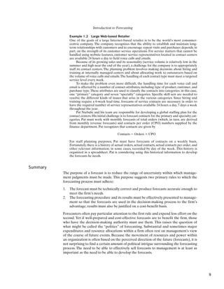 Introduction to Forecasting
Example 1.2 Large Web-based Retailer
One of the goals of a large Internet-based retailer is to be the world’s most consumer-
centric company. The company recognizes that the ability to establish and maintain long-
term relationships with customers and to encourage repeat visits and purchases depends, in
part, on the strength of its customer service operations. For service matters that cannot be
handled using website features, customer service representatives located in contact centers
are available 24 hours a day to field voice calls and emails.
Because of its growing sales and its seasonality (service volume is relatively low in the
summer and high near the end of the year), a challenge for the company is to appropriately
staff its contact centers. The planning problem involves making decisions about hiring and
training at internally managed centers and about allocating work to outsourcers based on
the volume of voice calls and emails.The handling of each contact type must meet a targeted
service level every week.
To make the problem even more difficult, the handling time for each voice call and
email is affected by a number of contact attributes, including type of product, customer, and
purchase type. These attributes are used to classify the contacts into categories: in this case,
one “primary” category and seven “specialty” categories. Specific skill sets are needed to
resolve the different kinds of issues that arise in the various categories. Since hiring and
training require a 6-week lead time, forecasts of service contacts are necessary in order to
have the required number of service representatives available 24 hours a day, 7 days a week
throughout the year.
Pat Niebuhr and his team are responsible for developing a global staffing plan for the
contact centers. His initial challenge is to forecast contacts for the primary and specialty cat-
egories. Pat must work with monthly forecasts of total orders (which, in turn, are derived
from monthly revenue forecasts) and contacts per order (CPO) numbers supplied by the
finance department. Pat recognizes that contacts are given by
Contacts ⫽ Orders ⫻ CPO
For staff planning purposes, Pat must have forecasts of contacts on a weekly basis.
Fortunately, there is a history of actual orders, actual contacts, actual contacts per order, and
other relevant information, in some cases, recorded by day of the week. This history is
organized in a spreadsheet. Pat is considering using this historical information to develop
the forecasts he needs.
Summary
The purpose of a forecast is to reduce the range of uncertainty within which manage-
ment judgments must be made. This purpose suggests two primary rules to which the
forecasting process must adhere:
1. The forecast must be technically correct and produce forecasts accurate enough to
meet the firm’s needs.
2. The forecasting procedure and its results must be effectively presented to manage-
ment so that the forecasts are used in the decision-making process to the firm’s
advantage; results must also be justified on a cost-benefit basis.
Forecasters often pay particular attention to the first rule and expend less effort on the
second. Yet if well-prepared and cost-effective forecasts are to benefit the firm, those
who have the decision-making authority must use them. This raises the question of
what might be called the “politics” of forecasting. Substantial and sometimes major
expenditures and resource allocations within a firm often rest on management’s view
of the course of future events. Because the movement of resources and power within
an organization is often based on the perceived direction of the future (forecasts), it is
not surprising to find a certain amount of political intrigue surrounding the forecasting
process. The need to be able to effectively sell forecasts to management is at least as
important as the need to be able to develop the forecasts.
9
 