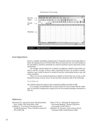 Introduction to Forecasting
Menu bar
Toolbar
Formula
bar
Worksheet
FIGURE 2 Basic Excel Screen
Excel Applications
Excel is a popular spreadsheet program that is frequently used for forecasting. Figure 2
shows the opening screen of Version 2003. Data are entered in the rows and columns of
the spreadsheet, and then commands are issued to perform various operations on the
entered data.
For example, annual salaries for a number of employees could be entered into col-
umn A and the average of these values calculated by Excel. As another example,
employee ages could be placed in column B and the relationship between age and
salary examined.
There are several statistical functions available on Excel that may not be on the
drop-down menus on your screen.To activate these functions, click on the following:
Tools>Add-Ins
The Add-Ins dialog box appears. Select Analysis ToolPak and click on OK.
It is strongly recommended that an Excel add-in be used to help with the multi-
tude of statistical computations required by the forecasting techniques discussed in
this text.
References
Bernstein, P. L. Against the Gods:The Remarkable
Story of Risk. New York:Wiley, 1996.
Carlberg, C.“Use Excel’s Forecasting to Get
Terrific Projections.” Denver Business Journal 47
(18) (1996): 2B.
Chase, C.W., Jr.“Selecting the Appropriate
Forecasting Method.” Journal of Business
Forecasting 15 (Fall 1997): 2.
Diebold, F. X. Elements of Forecasting, 3rd ed.
Cincinnati, Ohio: South-Western, 2004.
12
 