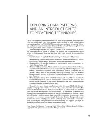 EXPLORING DATA PATTERNS
AND AN INTRODUCTION TO
FORECASTING TECHNIQUES
One of the most time-consuming and difficult parts of forecasting is the collection of
valid and reliable data. Data processing personnel are fond of using the expression
“garbage in, garbage out” (GIGO).This expression also applies to forecasting.A fore-
cast can be no more accurate than the data on which it is based.The most sophisticated
forecasting model will fail if it is applied to unreliable data.
Modern computer power and capacity have led to an accumulation of an incred-
ible amount of data on almost all subjects. The difficult task facing most forecasters
is how to find relevant data that will help solve their specific decision-making
problems.
Four criteria can be applied when determining whether data will be useful:
1. Data should be reliable and accurate. Proper care must be taken that data are col-
lected from a reliable source with proper attention given to accuracy.
2. Data should be relevant.The data must be representative of the circumstances for
which they are being used.
3. Data should be consistent. When definitions concerning data collection change,
adjustments need to be made to retain consistency in historical patterns. This
can be a problem, for example, when government agencies change the mix or
“market basket” used in determining a cost-of-living index. Years ago personal
computers were not part of the mix of products being purchased by consumers;
now they are.
4. Data should be timely. Data collected, summarized, and published on a timely
basis will be of greatest value to the forecaster. There can be too little data (not
enough history on which to base future outcomes) or too much data (data from
irrelevant historical periods far in the past).
Generally, two types of data are of interest to the forecaster.The first is data col-
lected at a single point in time, be it an hour, a day, a week, a month, or a quarter.The
second is observations of data made over time. When all observations are from the
same time period, we call them cross-sectional data. The objective is to examine such
data and then to extrapolate or extend the revealed relationships to the larger popu-
lation. Drawing a random sample of personnel files to study the circumstances of the
employees of a company is one example. Gathering data on the age and current
maintenance cost of nine Spokane Transit Authority buses is another. A scatter dia-
gram such as Figure 1 helps us visualize the relationship and suggests age might be
used to help in forecasting the annual maintenance budget.
From Chapter 3 of Business Forecasting, Ninth Edition. John E. Hanke, Dean W. Wichern.
Copyright © 2009 by Pearson Education, Inc.All rights reserved.
15
 