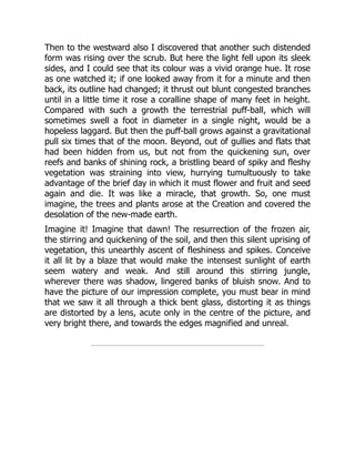 Then to the westward also I discovered that another such distended
form was rising over the scrub. But here the light fell upon its sleek
sides, and I could see that its colour was a vivid orange hue. It rose
as one watched it; if one looked away from it for a minute and then
back, its outline had changed; it thrust out blunt congested branches
until in a little time it rose a coralline shape of many feet in height.
Compared with such a growth the terrestrial puff-ball, which will
sometimes swell a foot in diameter in a single night, would be a
hopeless laggard. But then the puff-ball grows against a gravitational
pull six times that of the moon. Beyond, out of gullies and flats that
had been hidden from us, but not from the quickening sun, over
reefs and banks of shining rock, a bristling beard of spiky and fleshy
vegetation was straining into view, hurrying tumultuously to take
advantage of the brief day in which it must flower and fruit and seed
again and die. It was like a miracle, that growth. So, one must
imagine, the trees and plants arose at the Creation and covered the
desolation of the new-made earth.
Imagine it! Imagine that dawn! The resurrection of the frozen air,
the stirring and quickening of the soil, and then this silent uprising of
vegetation, this unearthly ascent of fleshiness and spikes. Conceive
it all lit by a blaze that would make the intensest sunlight of earth
seem watery and weak. And still around this stirring jungle,
wherever there was shadow, lingered banks of bluish snow. And to
have the picture of our impression complete, you must bear in mind
that we saw it all through a thick bent glass, distorting it as things
are distorted by a lens, acute only in the centre of the picture, and
very bright there, and towards the edges magnified and unreal.
 