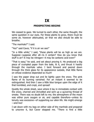 IX
PROSPECTING BEGINS
We ceased to gaze. We turned to each other, the same thought, the
same question in our eyes. For these plants to grow, there must be
some air, however attenuated, air that we also should be able to
breathe.
“The manhole?” I said.
“Yes!” said Cavor, “if it is air we see!”
“In a little while,” I said, “these plants will be as high as we are.
Suppose—suppose after all—Is it certain? How do you know that
stuff is air? It may be nitrogen—it may be carbonic acid even!”
“That is easy,” he said, and set about proving it. He produced a big
piece of crumpled paper from the bale, lit it, and thrust it hastily
through the manhole valve. I bent forward and peered down
through the thick glass for its appearance outside, that little flame
on whose evidence depended so much!
I saw the paper drop out and lie lightly upon the snow. The pink
flame of its burning vanished. For an instant it seemed to be
extinguished. And then I saw a little blue tongue upon the edge of it
that trembled, and crept, and spread!
Quietly the whole sheet, save where it lay in immediate contact with
the snow, charred and shrivelled and sent up a quivering thread of
smoke. There was no doubt left to me; the atmosphere of the moon
was either pure oxygen or air, and capable therefore—unless its
tenuity was excessive—of supporting our alien life. We might emerge
—and live!
I sat down with my legs on either side of the manhole and prepared
to unscrew it, but Cavor stopped me. “There is first a little
 