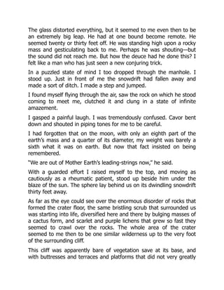 The glass distorted everything, but it seemed to me even then to be
an extremely big leap. He had at one bound become remote. He
seemed twenty or thirty feet off. He was standing high upon a rocky
mass and gesticulating back to me. Perhaps he was shouting—but
the sound did not reach me. But how the deuce had he done this? I
felt like a man who has just seen a new conjuring trick.
In a puzzled state of mind I too dropped through the manhole. I
stood up. Just in front of me the snowdrift had fallen away and
made a sort of ditch. I made a step and jumped.
I found myself flying through the air, saw the rock on which he stood
coming to meet me, clutched it and clung in a state of infinite
amazement.
I gasped a painful laugh. I was tremendously confused. Cavor bent
down and shouted in piping tones for me to be careful.
I had forgotten that on the moon, with only an eighth part of the
earth’s mass and a quarter of its diameter, my weight was barely a
sixth what it was on earth. But now that fact insisted on being
remembered.
“We are out of Mother Earth’s leading-strings now,” he said.
With a guarded effort I raised myself to the top, and moving as
cautiously as a rheumatic patient, stood up beside him under the
blaze of the sun. The sphere lay behind us on its dwindling snowdrift
thirty feet away.
As far as the eye could see over the enormous disorder of rocks that
formed the crater floor, the same bristling scrub that surrounded us
was starting into life, diversified here and there by bulging masses of
a cactus form, and scarlet and purple lichens that grew so fast they
seemed to crawl over the rocks. The whole area of the crater
seemed to me then to be one similar wilderness up to the very foot
of the surrounding cliff.
This cliff was apparently bare of vegetation save at its base, and
with buttresses and terraces and platforms that did not very greatly
 
