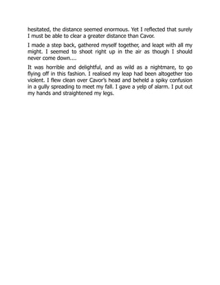 hesitated, the distance seemed enormous. Yet I reflected that surely
I must be able to clear a greater distance than Cavor.
I made a step back, gathered myself together, and leapt with all my
might. I seemed to shoot right up in the air as though I should
never come down....
It was horrible and delightful, and as wild as a nightmare, to go
flying off in this fashion. I realised my leap had been altogether too
violent. I flew clean over Cavor’s head and beheld a spiky confusion
in a gully spreading to meet my fall. I gave a yelp of alarm. I put out
my hands and straightened my legs.
 