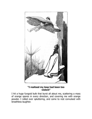“I realised my leap had been too
violent”
I hit a huge fungoid bulk that burst all about me, scattering a mass
of orange spores in every direction, and covering me with orange
powder. I rolled over spluttering, and came to rest convulsed with
breathless laughter.
 