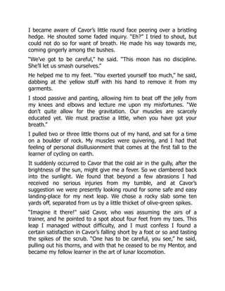 I became aware of Cavor’s little round face peering over a bristling
hedge. He shouted some faded inquiry. “Eh?” I tried to shout, but
could not do so for want of breath. He made his way towards me,
coming gingerly among the bushes.
“We’ve got to be careful,” he said. “This moon has no discipline.
She’ll let us smash ourselves.”
He helped me to my feet. “You exerted yourself too much,” he said,
dabbing at the yellow stuff with his hand to remove it from my
garments.
I stood passive and panting, allowing him to beat off the jelly from
my knees and elbows and lecture me upon my misfortunes. “We
don’t quite allow for the gravitation. Our muscles are scarcely
educated yet. We must practise a little, when you have got your
breath.”
I pulled two or three little thorns out of my hand, and sat for a time
on a boulder of rock. My muscles were quivering, and I had that
feeling of personal disillusionment that comes at the first fall to the
learner of cycling on earth.
It suddenly occurred to Cavor that the cold air in the gully, after the
brightness of the sun, might give me a fever. So we clambered back
into the sunlight. We found that beyond a few abrasions I had
received no serious injuries from my tumble, and at Cavor’s
suggestion we were presently looking round for some safe and easy
landing-place for my next leap. We chose a rocky slab some ten
yards off, separated from us by a little thicket of olive-green spikes.
“Imagine it there!” said Cavor, who was assuming the airs of a
trainer, and he pointed to a spot about four feet from my toes. This
leap I managed without difficulty, and I must confess I found a
certain satisfaction in Cavor’s falling short by a foot or so and tasting
the spikes of the scrub. “One has to be careful, you see,” he said,
pulling out his thorns, and with that he ceased to be my Mentor, and
became my fellow learner in the art of lunar locomotion.
 