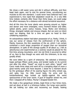 We chose a still easier jump and did it without difficulty, and then
leapt back again, and to and fro several times, accustoming our
muscles to the new standard. I could never have believed had I not
experienced it, how rapid that adaptation would be. In a very little
time indeed, certainly after fewer than thirty leaps, we could judge
the effort necessary for a distance with almost terrestrial assurance.
And all this time the lunar plants were growing around us, higher
and denser and more entangled, every moment thicker and taller,
spiked plants, green cactus masses, fungi, fleshy and lichenous
things, strangest radiate and sinuous shapes. But we were so intent
upon our leaping, that for a time we gave no heed to their
unfaltering expansion.
An extraordinary elation had taken possession of us. Partly, I think, it
was our sense of release from the confinement of the sphere.
Mainly, however, the thin sweetness of the air, which I am certain
contained a much larger proportion of oxygen than our terrestrial
atmosphere. In spite of the strange quality of all about us, I felt as
adventurous and experimental as a cockney would do placed for the
first time among mountains; and I do not think it occurred to either
of us, face to face though we were with the Unknown, to be very
greatly afraid.
We were bitten by a spirit of enterprise. We selected a lichenous
kopje perhaps fifteen yards away, and landed neatly on its summit
one after the other. “Good!” we cried to each other; “good!” and
Cavor made three steps and went off to a tempting slope of snow a
good twenty yards and more beyond. I stood for a moment struck
by the grotesque effect of his soaring figure—his dirty cricket cap,
and spiky hair, his little round body, his arms and his
knickerbockered legs tucked up tightly—against the weird
spaciousness of the lunar scene. A gust of laughter seized me, and
then I stepped off to follow. Plump! I dropped beside him.
We made a few gargantuan strides, leapt three or four times more,
and sat down at last in a lichenous hollow. Our lungs were painful.
We sat holding our sides and recovering our breath, looking
 