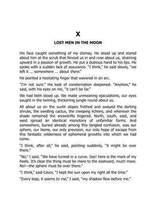 X
LOST MEN IN THE MOON
His face caught something of my dismay. He stood up and stared
about him at the scrub that fenced us in and rose about us, straining
upward in a passion of growth. He put a dubious hand to his lips. He
spoke with a sudden lack of assurance. “I think,” he said slowly, “we
left it ... somewhere ... about there.”
He pointed a hesitating finger that wavered in an arc.
“I’m not sure.” His look of consternation deepened. “Anyhow,” he
said, with his eyes on me, “it can’t be far.”
We had both stood up. We made unmeaning ejaculations, our eyes
sought in the twining, thickening jungle round about us.
All about us on the sunlit slopes frothed and swayed the darting
shrubs, the swelling cactus, the creeping lichens, and wherever the
shade remained the snowdrifts lingered. North, south, east, and
west spread an identical monotony of unfamiliar forms. And
somewhere, buried already among this tangled confusion, was our
sphere, our home, our only provision, our only hope of escape from
this fantastic wilderness of ephemeral growths into which we had
come.
“I think, after all,” he said, pointing suddenly, “it might be over
there.”
“No,” I said. “We have turned in a curve. See! here is the mark of my
heels. It’s clear the thing must be more to the eastward, much more.
No!—the sphere must be over there.”
“I think,” said Cavor, “I kept the sun upon my right all the time.”
“Every leap, it seems to me,” I said, “my shadow flew before me.”
 