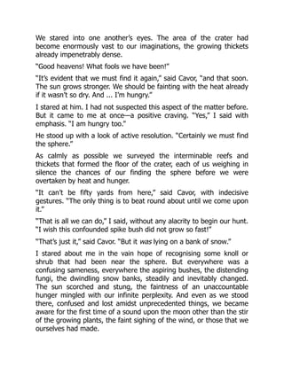 We stared into one another’s eyes. The area of the crater had
become enormously vast to our imaginations, the growing thickets
already impenetrably dense.
“Good heavens! What fools we have been!”
“It’s evident that we must find it again,” said Cavor, “and that soon.
The sun grows stronger. We should be fainting with the heat already
if it wasn’t so dry. And ... I’m hungry.”
I stared at him. I had not suspected this aspect of the matter before.
But it came to me at once—a positive craving. “Yes,” I said with
emphasis. “I am hungry too.”
He stood up with a look of active resolution. “Certainly we must find
the sphere.”
As calmly as possible we surveyed the interminable reefs and
thickets that formed the floor of the crater, each of us weighing in
silence the chances of our finding the sphere before we were
overtaken by heat and hunger.
“It can’t be fifty yards from here,” said Cavor, with indecisive
gestures. “The only thing is to beat round about until we come upon
it.”
“That is all we can do,” I said, without any alacrity to begin our hunt.
“I wish this confounded spike bush did not grow so fast!”
“That’s just it,” said Cavor. “But it was lying on a bank of snow.”
I stared about me in the vain hope of recognising some knoll or
shrub that had been near the sphere. But everywhere was a
confusing sameness, everywhere the aspiring bushes, the distending
fungi, the dwindling snow banks, steadily and inevitably changed.
The sun scorched and stung, the faintness of an unaccountable
hunger mingled with our infinite perplexity. And even as we stood
there, confused and lost amidst unprecedented things, we became
aware for the first time of a sound upon the moon other than the stir
of the growing plants, the faint sighing of the wind, or those that we
ourselves had made.
 