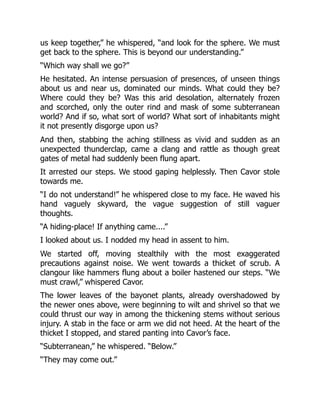 us keep together,” he whispered, “and look for the sphere. We must
get back to the sphere. This is beyond our understanding.”
“Which way shall we go?”
He hesitated. An intense persuasion of presences, of unseen things
about us and near us, dominated our minds. What could they be?
Where could they be? Was this arid desolation, alternately frozen
and scorched, only the outer rind and mask of some subterranean
world? And if so, what sort of world? What sort of inhabitants might
it not presently disgorge upon us?
And then, stabbing the aching stillness as vivid and sudden as an
unexpected thunderclap, came a clang and rattle as though great
gates of metal had suddenly been flung apart.
It arrested our steps. We stood gaping helplessly. Then Cavor stole
towards me.
“I do not understand!” he whispered close to my face. He waved his
hand vaguely skyward, the vague suggestion of still vaguer
thoughts.
“A hiding-place! If anything came....”
I looked about us. I nodded my head in assent to him.
We started off, moving stealthily with the most exaggerated
precautions against noise. We went towards a thicket of scrub. A
clangour like hammers flung about a boiler hastened our steps. “We
must crawl,” whispered Cavor.
The lower leaves of the bayonet plants, already overshadowed by
the newer ones above, were beginning to wilt and shrivel so that we
could thrust our way in among the thickening stems without serious
injury. A stab in the face or arm we did not heed. At the heart of the
thicket I stopped, and stared panting into Cavor’s face.
“Subterranean,” he whispered. “Below.”
“They may come out.”
 