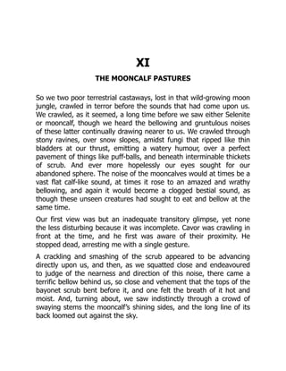 XI
THE MOONCALF PASTURES
So we two poor terrestrial castaways, lost in that wild-growing moon
jungle, crawled in terror before the sounds that had come upon us.
We crawled, as it seemed, a long time before we saw either Selenite
or mooncalf, though we heard the bellowing and gruntulous noises
of these latter continually drawing nearer to us. We crawled through
stony ravines, over snow slopes, amidst fungi that ripped like thin
bladders at our thrust, emitting a watery humour, over a perfect
pavement of things like puff-balls, and beneath interminable thickets
of scrub. And ever more hopelessly our eyes sought for our
abandoned sphere. The noise of the mooncalves would at times be a
vast flat calf-like sound, at times it rose to an amazed and wrathy
bellowing, and again it would become a clogged bestial sound, as
though these unseen creatures had sought to eat and bellow at the
same time.
Our first view was but an inadequate transitory glimpse, yet none
the less disturbing because it was incomplete. Cavor was crawling in
front at the time, and he first was aware of their proximity. He
stopped dead, arresting me with a single gesture.
A crackling and smashing of the scrub appeared to be advancing
directly upon us, and then, as we squatted close and endeavoured
to judge of the nearness and direction of this noise, there came a
terrific bellow behind us, so close and vehement that the tops of the
bayonet scrub bent before it, and one felt the breath of it hot and
moist. And, turning about, we saw indistinctly through a crowd of
swaying stems the mooncalf’s shining sides, and the long line of its
back loomed out against the sky.
 