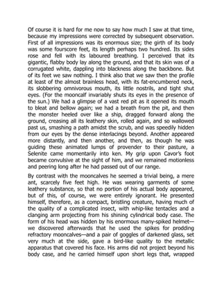 Of course it is hard for me now to say how much I saw at that time,
because my impressions were corrected by subsequent observation.
First of all impressions was its enormous size; the girth of its body
was some fourscore feet, its length perhaps two hundred. Its sides
rose and fell with its laboured breathing. I perceived that its
gigantic, flabby body lay along the ground, and that its skin was of a
corrugated white, dappling into blackness along the backbone. But
of its feet we saw nothing. I think also that we saw then the profile
at least of the almost brainless head, with its fat-encumbered neck,
its slobbering omnivorous mouth, its little nostrils, and tight shut
eyes. (For the mooncalf invariably shuts its eyes in the presence of
the sun.) We had a glimpse of a vast red pit as it opened its mouth
to bleat and bellow again; we had a breath from the pit, and then
the monster heeled over like a ship, dragged forward along the
ground, creasing all its leathery skin, rolled again, and so wallowed
past us, smashing a path amidst the scrub, and was speedily hidden
from our eyes by the dense interlacings beyond. Another appeared
more distantly, and then another, and then, as though he was
guiding these animated lumps of provender to their pasture, a
Selenite came momentarily into ken. My grip upon Cavor’s foot
became convulsive at the sight of him, and we remained motionless
and peering long after he had passed out of our range.
By contrast with the mooncalves he seemed a trivial being, a mere
ant, scarcely five feet high. He was wearing garments of some
leathery substance, so that no portion of his actual body appeared,
but of this, of course, we were entirely ignorant. He presented
himself, therefore, as a compact, bristling creature, having much of
the quality of a complicated insect, with whip-like tentacles and a
clanging arm projecting from his shining cylindrical body case. The
form of his head was hidden by his enormous many-spiked helmet—
we discovered afterwards that he used the spikes for prodding
refractory mooncalves—and a pair of goggles of darkened glass, set
very much at the side, gave a bird-like quality to the metallic
apparatus that covered his face. His arms did not project beyond his
body case, and he carried himself upon short legs that, wrapped
 