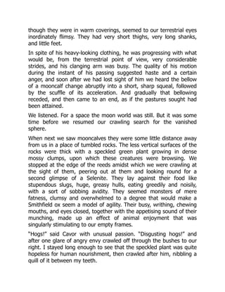 though they were in warm coverings, seemed to our terrestrial eyes
inordinately flimsy. They had very short thighs, very long shanks,
and little feet.
In spite of his heavy-looking clothing, he was progressing with what
would be, from the terrestrial point of view, very considerable
strides, and his clanging arm was busy. The quality of his motion
during the instant of his passing suggested haste and a certain
anger, and soon after we had lost sight of him we heard the bellow
of a mooncalf change abruptly into a short, sharp squeal, followed
by the scuffle of its acceleration. And gradually that bellowing
receded, and then came to an end, as if the pastures sought had
been attained.
We listened. For a space the moon world was still. But it was some
time before we resumed our crawling search for the vanished
sphere.
When next we saw mooncalves they were some little distance away
from us in a place of tumbled rocks. The less vertical surfaces of the
rocks were thick with a speckled green plant growing in dense
mossy clumps, upon which these creatures were browsing. We
stopped at the edge of the reeds amidst which we were crawling at
the sight of them, peering out at them and looking round for a
second glimpse of a Selenite. They lay against their food like
stupendous slugs, huge, greasy hulls, eating greedily and noisily,
with a sort of sobbing avidity. They seemed monsters of mere
fatness, clumsy and overwhelmed to a degree that would make a
Smithfield ox seem a model of agility. Their busy, writhing, chewing
mouths, and eyes closed, together with the appetising sound of their
munching, made up an effect of animal enjoyment that was
singularly stimulating to our empty frames.
“Hogs!” said Cavor with unusual passion. “Disgusting hogs!” and
after one glare of angry envy crawled off through the bushes to our
right. I stayed long enough to see that the speckled plant was quite
hopeless for human nourishment, then crawled after him, nibbling a
quill of it between my teeth.
 