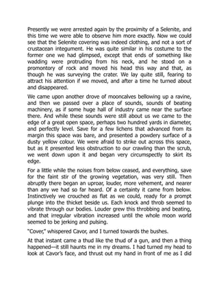 Presently we were arrested again by the proximity of a Selenite, and
this time we were able to observe him more exactly. Now we could
see that the Selenite covering was indeed clothing, and not a sort of
crustacean integument. He was quite similar in his costume to the
former one we had glimpsed, except that ends of something like
wadding were protruding from his neck, and he stood on a
promontory of rock and moved his head this way and that, as
though he was surveying the crater. We lay quite still, fearing to
attract his attention if we moved, and after a time he turned about
and disappeared.
We came upon another drove of mooncalves bellowing up a ravine,
and then we passed over a place of sounds, sounds of beating
machinery, as if some huge hall of industry came near the surface
there. And while these sounds were still about us we came to the
edge of a great open space, perhaps two hundred yards in diameter,
and perfectly level. Save for a few lichens that advanced from its
margin this space was bare, and presented a powdery surface of a
dusty yellow colour. We were afraid to strike out across this space,
but as it presented less obstruction to our crawling than the scrub,
we went down upon it and began very circumspectly to skirt its
edge.
For a little while the noises from below ceased, and everything, save
for the faint stir of the growing vegetation, was very still. Then
abruptly there began an uproar, louder, more vehement, and nearer
than any we had so far heard. Of a certainty it came from below.
Instinctively we crouched as flat as we could, ready for a prompt
plunge into the thicket beside us. Each knock and throb seemed to
vibrate through our bodies. Louder grew this throbbing and beating,
and that irregular vibration increased until the whole moon world
seemed to be jerking and pulsing.
“Cover,” whispered Cavor, and I turned towards the bushes.
At that instant came a thud like the thud of a gun, and then a thing
happened—it still haunts me in my dreams. I had turned my head to
look at Cavor’s face, and thrust out my hand in front of me as I did
 