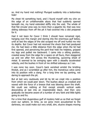 so. And my hand met nothing! Plunged suddenly into a bottomless
hole!
My chest hit something hard, and I found myself with my chin on
the edge of an unfathomable abyss that had suddenly opened
beneath me, my hand extended stiffly into the void. The whole of
that flat circular area was no more than a gigantic lid, that was now
sliding sideways from off the pit it had covered into a slot prepared
for it.
Had it not been for Cavor I think I should have remained rigid,
hanging over this margin and staring into the enormous gulf below,
until at last the edges of the slot scraped me off and hurled me into
its depths. But Cavor had not received the shock that had paralysed
me. He had been a little distance from the edge when the lid had
first opened, and perceiving the peril that held me helpless, gripped
my legs and pulled me backward. I came into a sitting position,
crawled away from the edge for a space on all fours, then staggered
up and ran after him across the thundering, quivering sheet of
metal. It seemed to be swinging open with a steadily accelerated
velocity, and the bushes in front of me shifted sideways as I ran.
I was none too soon. Cavor’s back vanished amidst the bristling
thicket, and as I scrambled up after him, the monstrous valve came
into its position with a clang. For a long time we lay panting, not
daring to approach the pit.
But at last very cautiously and bit by bit we crept into a position
from which we could peer down. The bushes about us creaked and
waved with the force of a breeze that was blowing down the shaft.
We could see nothing at first except smooth vertical walls
descending at last into an impenetrable black. And then very
gradually we became aware of a number of very faint and little lights
going to and fro.
For a time that stupendous gulf of mystery held us so that we forgot
even our sphere. In time, as we grew more accustomed to the
darkness, we could make out very small, dim, elusive shapes moving
 