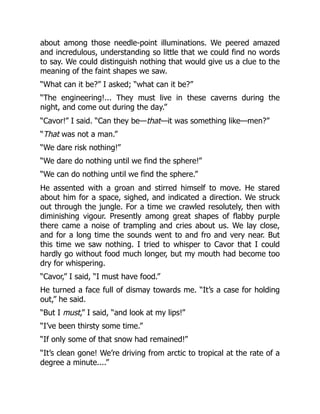 about among those needle-point illuminations. We peered amazed
and incredulous, understanding so little that we could find no words
to say. We could distinguish nothing that would give us a clue to the
meaning of the faint shapes we saw.
“What can it be?” I asked; “what can it be?”
“The engineering!... They must live in these caverns during the
night, and come out during the day.”
“Cavor!” I said. “Can they be—that—it was something like—men?”
“That was not a man.”
“We dare risk nothing!”
“We dare do nothing until we find the sphere!”
“We can do nothing until we find the sphere.”
He assented with a groan and stirred himself to move. He stared
about him for a space, sighed, and indicated a direction. We struck
out through the jungle. For a time we crawled resolutely, then with
diminishing vigour. Presently among great shapes of flabby purple
there came a noise of trampling and cries about us. We lay close,
and for a long time the sounds went to and fro and very near. But
this time we saw nothing. I tried to whisper to Cavor that I could
hardly go without food much longer, but my mouth had become too
dry for whispering.
“Cavor,” I said, “I must have food.”
He turned a face full of dismay towards me. “It’s a case for holding
out,” he said.
“But I must,” I said, “and look at my lips!”
“I’ve been thirsty some time.”
“If only some of that snow had remained!”
“It’s clean gone! We’re driving from arctic to tropical at the rate of a
degree a minute....”
 