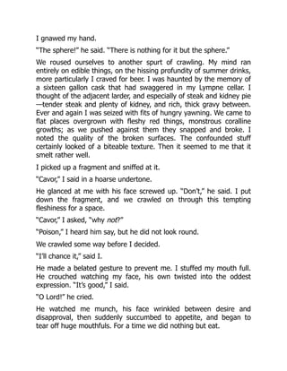 I gnawed my hand.
“The sphere!” he said. “There is nothing for it but the sphere.”
We roused ourselves to another spurt of crawling. My mind ran
entirely on edible things, on the hissing profundity of summer drinks,
more particularly I craved for beer. I was haunted by the memory of
a sixteen gallon cask that had swaggered in my Lympne cellar. I
thought of the adjacent larder, and especially of steak and kidney pie
—tender steak and plenty of kidney, and rich, thick gravy between.
Ever and again I was seized with fits of hungry yawning. We came to
flat places overgrown with fleshy red things, monstrous coralline
growths; as we pushed against them they snapped and broke. I
noted the quality of the broken surfaces. The confounded stuff
certainly looked of a biteable texture. Then it seemed to me that it
smelt rather well.
I picked up a fragment and sniffed at it.
“Cavor,” I said in a hoarse undertone.
He glanced at me with his face screwed up. “Don’t,” he said. I put
down the fragment, and we crawled on through this tempting
fleshiness for a space.
“Cavor,” I asked, “why not?”
“Poison,” I heard him say, but he did not look round.
We crawled some way before I decided.
“I’ll chance it,” said I.
He made a belated gesture to prevent me. I stuffed my mouth full.
He crouched watching my face, his own twisted into the oddest
expression. “It’s good,” I said.
“O Lord!” he cried.
He watched me munch, his face wrinkled between desire and
disapproval, then suddenly succumbed to appetite, and began to
tear off huge mouthfuls. For a time we did nothing but eat.
 