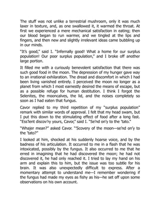 The stuff was not unlike a terrestrial mushroom, only it was much
laxer in texture, and, as one swallowed it, it warmed the throat. At
first we experienced a mere mechanical satisfaction in eating; then
our blood began to run warmer, and we tingled at the lips and
fingers, and then new and slightly irrelevant ideas came bubbling up
in our minds.
“It’s good,” said I. “Infernally good! What a home for our surplus
population! Our poor surplus population,” and I broke off another
large portion.
It filled me with a curiously benevolent satisfaction that there was
such good food in the moon. The depression of my hunger gave way
to an irrational exhilaration. The dread and discomfort in which I had
been living vanished entirely. I perceived the moon no longer as a
planet from which I most earnestly desired the means of escape, but
as a possible refuge for human destitution. I think I forgot the
Selenites, the mooncalves, the lid, and the noises completely so
soon as I had eaten that fungus.
Cavor replied to my third repetition of my “surplus population”
remark with similar words of approval. I felt that my head swam, but
I put this down to the stimulating effect of food after a long fast.
“Ess’lent discov’ry yours, Cavor,” said I. “Se’nd on’y to the ’tato.”
“Whajer mean?” asked Cavor. “’Scovery of the moon—se’nd on’y to
the ’tato?”
I looked at him, shocked at his suddenly hoarse voice, and by the
badness of his articulation. It occurred to me in a flash that he was
intoxicated, possibly by the fungus. It also occurred to me that he
erred in imagining that he had discovered the moon; he had not
discovered it, he had only reached it. I tried to lay my hand on his
arm and explain this to him, but the issue was too subtle for his
brain. It was also unexpectedly difficult to express. After a
momentary attempt to understand me—I remember wondering if
the fungus had made my eyes as fishy as his—he set off upon some
observations on his own account.
 