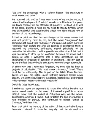 “We are,” he announced with a solemn hiccup, “the creashurs o’
what we eat and drink.”
He repeated this, and as I was now in one of my subtle moods, I
determined to dispute it. Possibly I wandered a little from the point.
But Cavor certainly did not attend at all properly. He stood up as well
as he could, putting a hand on my head to steady himself, which
was disrespectful, and stood staring about him, quite devoid now of
any fear of the moon beings.
I tried to point out that this was dangerous for some reason that
was not perfectly clear to me, but the word “dangerous” had
somehow got mixed with “indiscreet,” and came out rather more like
“injurious” than either; and after an attempt to disentangle them, I
resumed my argument, addressing myself principally to the
unfamiliar but attentive coralline growths on either side. I felt that it
was necessary to clear up this confusion between the moon and a
potato at once—I wandered into a long parenthesis on the
importance of precision of definition in argument. I did my best to
ignore the fact that my bodily sensations were no longer agreeable.
In some way that I have now forgotten, my mind was led back to
projects of colonisation. “We must annex this moon,” I said. “There
must be no shilly-shally. This is part of the White Man’s Burthen.
Cavor—we are—hic—Satap—mean Satraps! Nempire Cæsar never
dreamt. B’in all the newspapers. Cavorecia. Bedfordecia. Bedfordecia
—hic—Limited. Mean—unlimited! Practically.”
Certainly I was intoxicated.
I embarked upon an argument to show the infinite benefits our
arrival would confer on the moon. I involved myself in a rather
difficult proof that the arrival of Columbus was, on the whole,
beneficial to America. I found I had forgotten the line of argument I
had intended to pursue, and continued to repeat “Simlar to
C’lumbus,” to fill up time.
From that point my memory of the action of that abominable fungus
becomes confused. I remember vaguely that we declared our
 