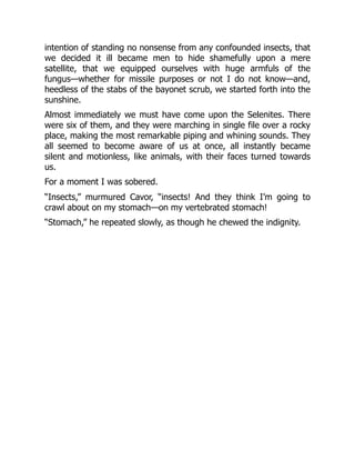 intention of standing no nonsense from any confounded insects, that
we decided it ill became men to hide shamefully upon a mere
satellite, that we equipped ourselves with huge armfuls of the
fungus—whether for missile purposes or not I do not know—and,
heedless of the stabs of the bayonet scrub, we started forth into the
sunshine.
Almost immediately we must have come upon the Selenites. There
were six of them, and they were marching in single file over a rocky
place, making the most remarkable piping and whining sounds. They
all seemed to become aware of us at once, all instantly became
silent and motionless, like animals, with their faces turned towards
us.
For a moment I was sobered.
“Insects,” murmured Cavor, “insects! And they think I’m going to
crawl about on my stomach—on my vertebrated stomach!
“Stomach,” he repeated slowly, as though he chewed the indignity.
 