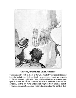 “Insects,” murmured Cavor, “insects”
Then suddenly, with a shout of fury, he made three vast strides and
leapt towards them. He leapt badly; he made a series of somersaults
in the air, whirled right over them, and vanished with an enormous
splash amidst the cactus bladders. What the Selenites made of this
amazing, and to my mind undignified irruption from another planet,
I have no means of guessing. I seem to remember the sight of their
 
