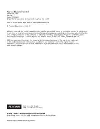 Pearson Education Limited
Edinburgh Gate
Harlow
Essex CM20 2JE
England and Associated Companies throughout the world
Visit us on the World Wide Web at: www.pearsoned.co.uk
© Pearson Education Limited 2014
All rights reserved. No part of this publication may be reproduced, stored in a retrieval system, or transmitted
in any form or by any means, electronic, mechanical, photocopying, recording or otherwise, without either the
prior written permission of the publisher or a licence permitting restricted copying in the United Kingdom
issued by the Copyright Licensing Agency Ltd, Saffron House, 6–10 Kirby Street, London EC1N 8TS.
All trademarks used herein are the property of their respective owners. The use of any trademark
in this text does not vest in the author or publisher any trademark ownership rights in such
trademarks, nor does the use of such trademarks imply any afﬁliation with or endorsement of this
book by such owners.
British Library Cataloguing-in-Publication Data
A catalogue record for this book is available from the British Library
Printed in the United States of America
ISBN 10: 1-292-02300-7
ISBN 13: 978-1-292-02300-7
 