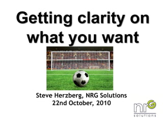 Getting clarity on
what you want
Steve Herzberg, NRG Solutions
22nd October, 2010
 