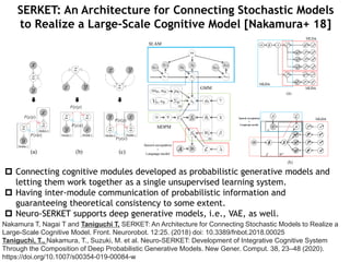 SERKET: An Architecture for Connecting Stochastic Models
to Realize a Large-Scale Cognitive Model [Nakamura+ 18]
Nakamura T, Nagai T and Taniguchi T, SERKET: An Architecture for Connecting Stochastic Models to Realize a
Large-Scale Cognitive Model. Front. Neurorobot. 12:25. (2018) doi: 10.3389/fnbot.2018.00025
Taniguchi, T., Nakamura, T., Suzuki, M. et al. Neuro-SERKET: Development of Integrative Cognitive System
Through the Composition of Deep Probabilistic Generative Models. New Gener. Comput. 38, 23–48 (2020).
https://doi.org/10.1007/s00354-019-00084-w
 Connecting cognitive modules developed as probabilistic generative models and
letting them work together as a single unsupervised learning system.
 Having inter-module communication of probabilistic information and
guaranteeing theoretical consistency to some extent.
 Neuro-SERKET supports deep generative models, i.e., VAE, as well.
 