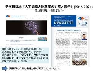新学術領域「人工知能と脳科学の対照と融合」(2016-2021)
領域代表・銅谷賢治
視覚や聴覚といった個別のモダリティ
その神経系による処理にとどまらず，
脳の構造に学び，マルチモーダルかつ全脳
的な認知アーキテクチャを構成する方法論
に関する議論へと発展．
実世界で作動し発達し続ける真のAGIに向けて
 
