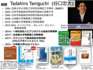 経歴
– 2006: 京都大学大学院工学研究科精密工学専攻（機械系）
– 2005: 日本学術振興会特別研究員(DC)京都大学
– 2006: 日本学術振興会特別研究員(PD)京都大学
– 2008: 立命館大学情報理工学部助教
– 2010: 立命館大学情報理工学部准教授
– 2015-2016 インペリアル・カレッジ・ロンドン
客員准教授
– 2016-: 一般社団法人ビブリオバトル協会代表理事
– 2017-: 立命館大学情報理工学部教授
– 2017-: パナソニック客員総括主幹技師
(クロスアポイントメント 20%)
– 2022-: 立命館大学RARAフェロー
Tadahiro Taniguchi (谷口忠大)
僕とアリスの夏物語 人
工知能の,その先へ
(岩波科学ライブラリ)
2022/1/15
「記号創発ロボティクス」
（講談社メチエ）
2014
「コミュニケーションするロ
ボットは創れるか」
（NTT出版）2010
「心を知るための人
工知能」
（共立出版）2020
「賀茂川コミュニ
ケーション塾」
（世界思想社）2019
Email: taniguchi@ci.ritsumei.ac.jp
Twitter: @tanichu
横澤一彦・編「認知科学講座
４ 心をとらえるフレームワー
クの展開」（東京大学出版
会）2022/10/11 6章 記号創
発ロボティクス(谷口忠大)
 