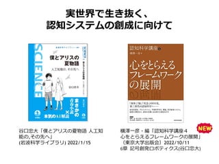 実世界で生き抜く、
認知システムの創成に向けて
横澤一彦・編「認知科学講座４
心をとらえるフレームワークの展開」
（東京大学出版会）2022/10/11
6章 記号創発ロボティクス(谷口忠大)
谷口忠大「僕とアリスの夏物語 人工知
能の,その先へ」
(岩波科学ライブラリ) 2022/1/15
 