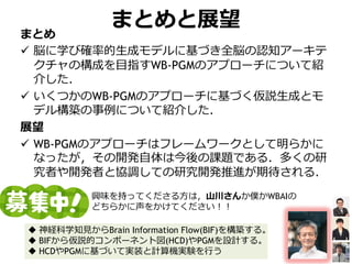 まとめと展望
まとめ
 脳に学び確率的生成モデルに基づき全脳の認知アーキテ
クチャの構成を目指すWB-PGMのアプローチについて紹
介した．
 いくつかのWB-PGMのアプローチに基づく仮説生成とモ
デル構築の事例について紹介した．
展望
 WB-PGMのアプローチはフレームワークとして明らかに
なったが，その開発自体は今後の課題である．多くの研
究者や開発者と協調しての研究開発推進が期待される．
興味を持ってくださる方は，山川さんか僕かWBAIの
どちらかに声をかけてください！！
 神経科学知見からBrain Information Flow(BIF)を構築する。
 BIFから仮説的コンポーネント図(HCD)やPGMを設計する。
 HCDやPGMに基づいて実装と計算機実験を行う
 