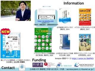 Information
イラストで学ぶ人工知能概論
改訂第2版, 講談社, 2020
僕とアリスの夏物語 人工知能の,その先へ
岩波書店, 2022年1月発売
http://ai.tanichu.com
公式サイト
【無料】講義資料・講義動画配信中
記号創発ロボティクス
講談社, 2014
心を知るための人工知能
共立出版, 2020
賀茂川コミュニケーション塾
世界思想社, 2019
イラストで学ぶロボット工学
講談社, 2017
立命館大学 情報理工学部 谷口忠大（代表： secretary@em.ci.ritsumei.ac.jp ）
Contact
Funding
Amazon 著者ページ https://amzn.to/3bkPW3i
 