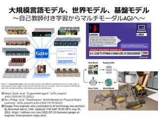 大規模言語モデル、世界モデル、基盤モデル
～自己教師付き学習からマルチモーダルAGIへ～
 Reed, Scott, et al. "A generalist agent." arXiv preprint
arXiv:2205.06175 (2022).
 Wu, Philipp, et al. "DayDreamer: World Models for Physical Robot
Learning." arXiv preprint arXiv:2206.14176 (2022).
 Google fires engineer who contended its AI technology was sentient,
By Ramishah Maruf, CNN, Updated 1745 GMT (0145 HKT) July 25,
2022, https://edition.cnn.com/2022/07/23/business/google-ai-
engineer-fired-sentient/index.html
 