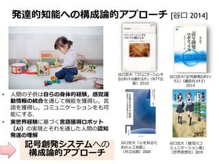 発達的知能への構成論的アプローチ [谷口 2014]
• 人間の子供は自らの身体的経験，感覚運
動情報の統合を通じて機能を獲得し，言
語を獲得し，コミュニケーションをも可
能にする．
• 実世界経験に基づく言語獲得ロボット
（AI）の実現とそれを通した人間の認知
発達の理解
谷口忠大「記号創発ロボティ
クス」（講談社メチエ）
2014
谷口忠大 「コミュニケーションす
るロボットは創れるか」（NTT出
版）2010
記号創発システムへの
構成論的アプローチ
谷口忠大「心を知るた
めの人工知能」
（共立出版）2020
谷口忠大「賀茂川コ
ミュニケーション塾」
（世界思想社）2019
 