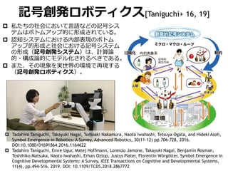  私たちの社会において言語などの記号シス
テムはボトムアップ的に形成されている。
 認知システムにおける内部表現のボトム
アップ的形成と社会における記号システム
の形成（記号創発システム）は、計算論
的・構成論的にモデル化されるべきである。
 また、その現象を実世界の環境で再現する
（記号創発ロボティクス）。
記号創発ロボティクス[Taniguchi+ 16, 19]
 Tadahiro Taniguchi, Takayuki Nagai, Tomoaki Nakamura, Naoto Iwahashi, Tetsuya Ogata, and Hideki Asoh,
Symbol Emergence in Robotics: A Survey, Advanced Robotics, 30(11-12) pp.706-728, 2016.
DOI:10.1080/01691864.2016.1164622
 Tadahiro Taniguchi, Emre Ugur, Matej Hoffmann, Lorenzo Jamone, Takayuki Nagai, Benjamin Rosman,
Toshihiko Matsuka, Naoto Iwahashi, Erhan Oztop, Justus Piater, Florentin Wörgötter, Symbol Emergence in
Cognitive Developmental Systems: A Survey, IEEE Transactions on Cognitive and Developmental Systems,
11(4), pp.494-516, 2019. DOI: 10.1109/TCDS.2018.2867772
 