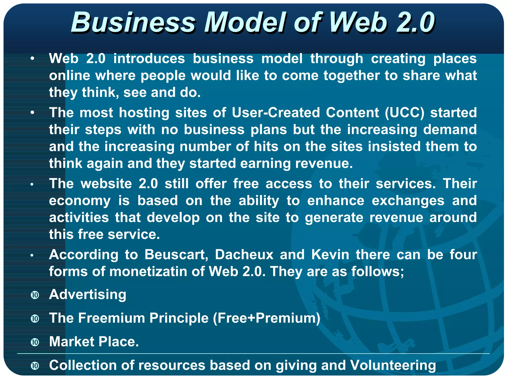 Business Model of Web 2.0
•   Web 2.0 introduces business model through creating places
    online where people would like to come together to share what
    they think, see and do.
•   The most hosting sites of User-Created Content (UCC) started
    their steps with no business plans but the increasing demand
    and the increasing number of hits on the sites insisted them to
    think again and they started earning revenue.
•   The website 2.0 still offer free access to their services. Their
    economy is based on the ability to enhance exchanges and
    activities that develop on the site to generate revenue around
    this free service.
•   According to Beuscart, Dacheux and Kevin there can be four
    forms of monetizatin of Web 2.0. They are as follows;
    Advertising
    The Freemium Principle (Free+Premium)
    Market Place.
    Collection of resources based on giving and Volunteering
 