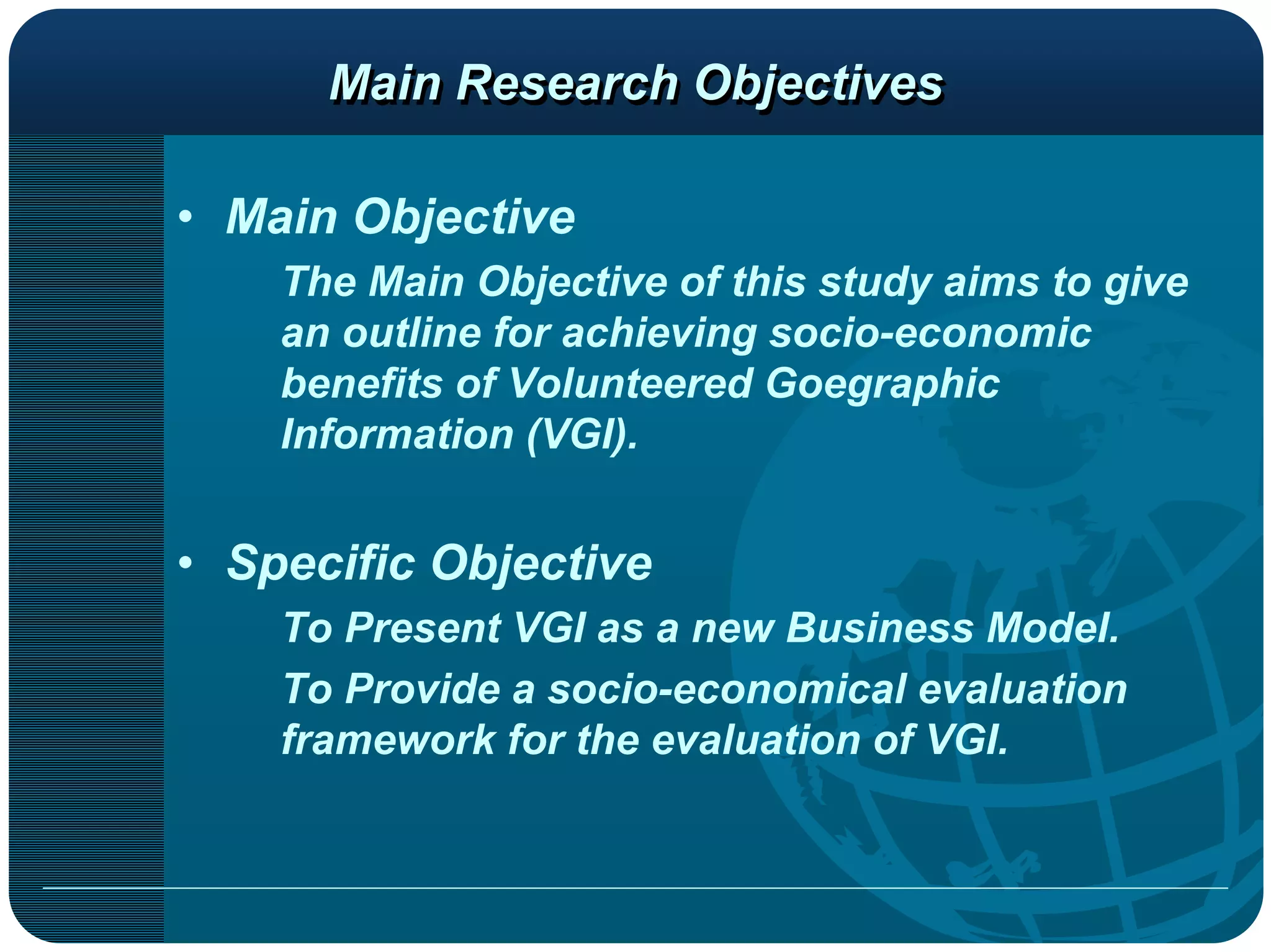 Main Research Objectives

• Main Objective
    The Main Objective of this study aims to give
    an outline for achieving socio-economic
    benefits of Volunteered Goegraphic
    Information (VGI).


• Specific Objective
    To Present VGI as a new Business Model.
    To Provide a socio-economical evaluation
    framework for the evaluation of VGI.
 